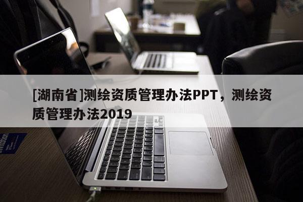[湖南省]测绘资质管理办法PPT，测绘资质管理办法2019