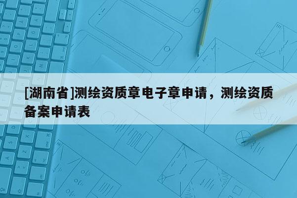 [湖南省]测绘资质章电子章申请，测绘资质备案申请表