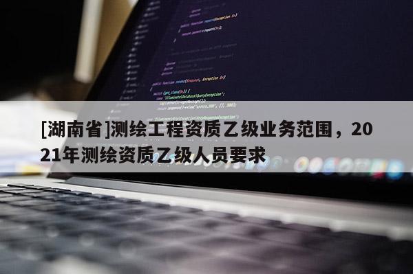 [湖南省]测绘工程资质乙级业务范围，2021年测绘资质乙级人员要求