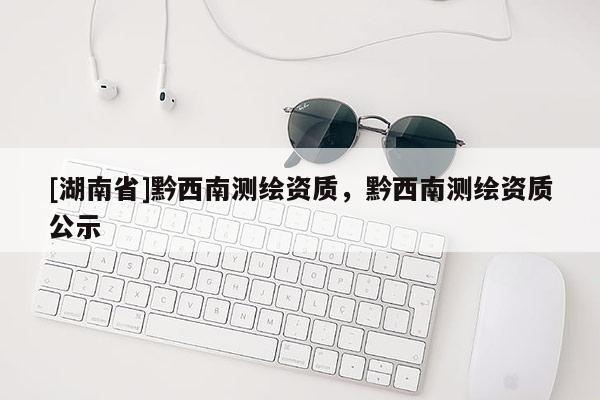[湖南省]黔西南测绘资质，黔西南测绘资质公示