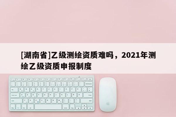 [湖南省]乙级测绘资质难吗，2021年测绘乙级资质申报制度