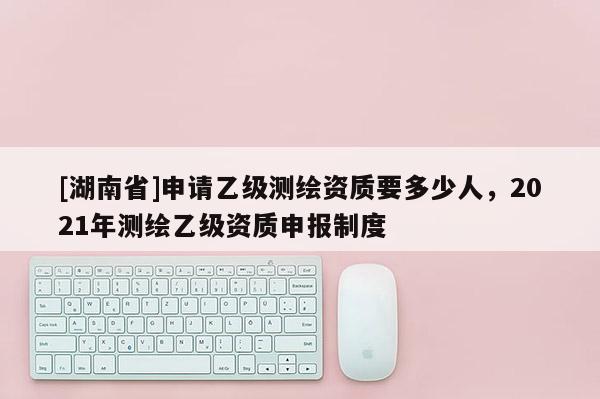 [湖南省]申请乙级测绘资质要多少人，2021年测绘乙级资质申报制度
