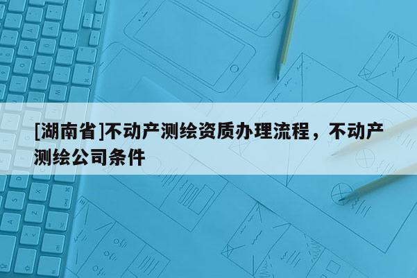 [湖南省]不动产测绘资质办理流程，不动产测绘公司条件