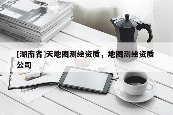 [湖南省]天地图测绘资质，地图测绘资质 公司