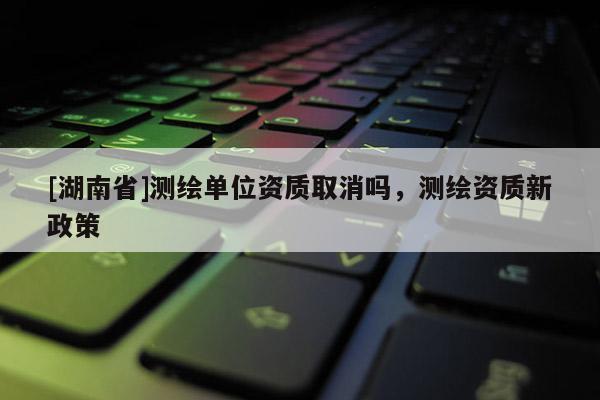 [湖南省]测绘单位资质取消吗，测绘资质新政策