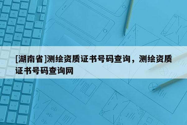 [湖南省]测绘资质证书号码查询，测绘资质证书号码查询网