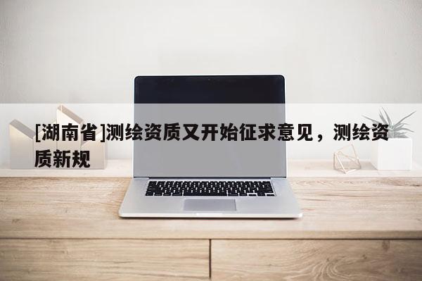 [湖南省]测绘资质又开始征求意见，测绘资质新规