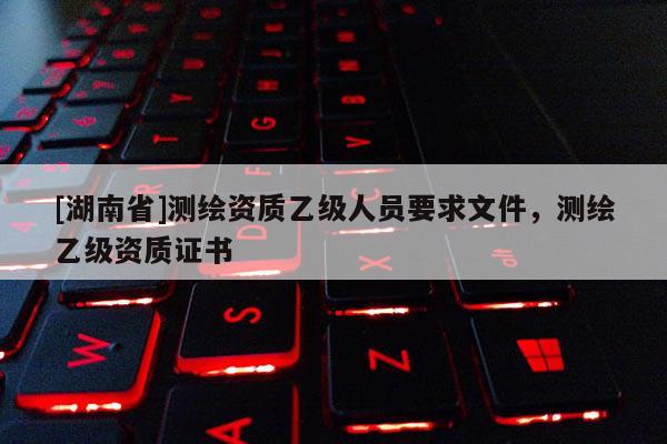 [湖南省]测绘资质乙级人员要求文件，测绘乙级资质证书
