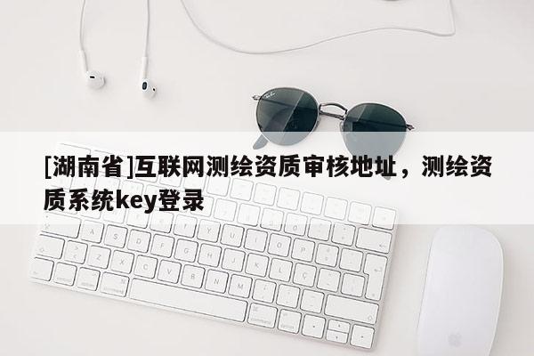 [湖南省]互联网测绘资质审核地址，测绘资质系统key登录
