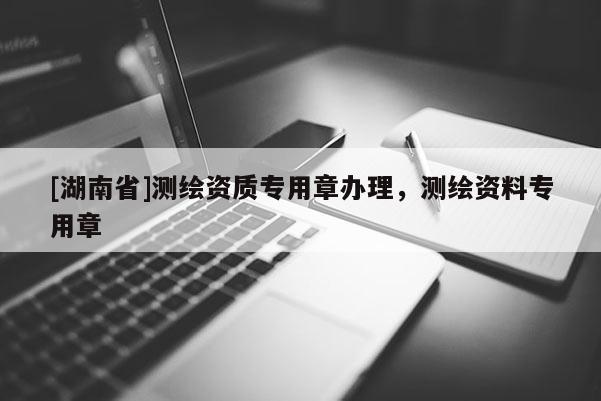 [湖南省]测绘资质专用章办理，测绘资料专用章
