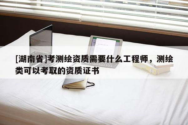 [湖南省]考测绘资质需要什么工程师，测绘类可以考取的资质证书