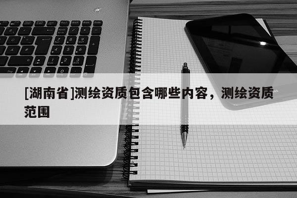 [湖南省]测绘资质包含哪些内容，测绘资质范围