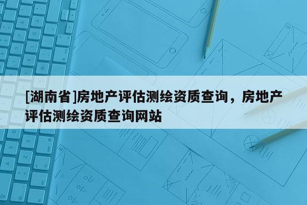 [湖南省]房地产评估测绘资质查询，房地产评估测绘资质查询网站