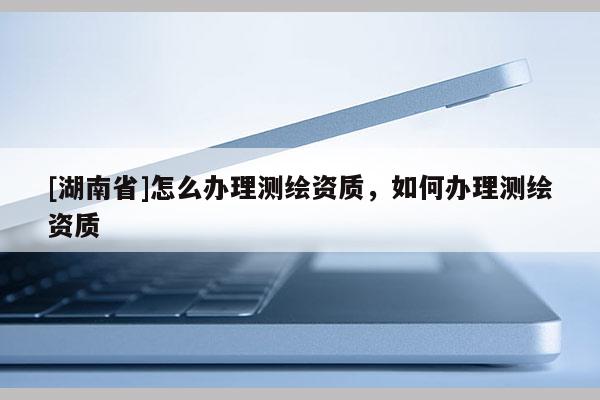 [湖南省]怎么办理测绘资质，如何办理测绘资质