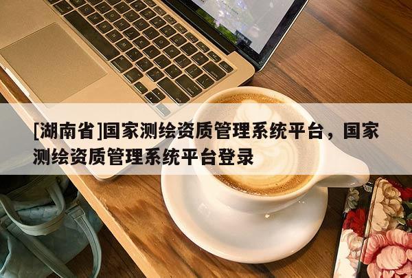 [湖南省]国家测绘资质管理系统平台，国家测绘资质管理系统平台登录