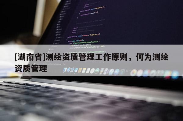 [湖南省]测绘资质管理工作原则，何为测绘资质管理