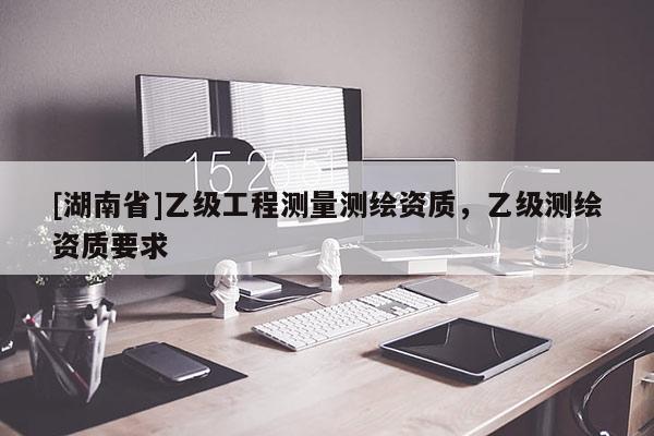 [湖南省]乙级工程测量测绘资质，乙级测绘资质要求