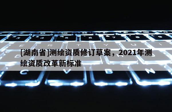 [湖南省]测绘资质修订草案，2021年测绘资质改革新标准