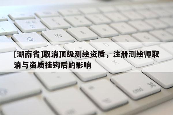 [湖南省]取消顶级测绘资质，注册测绘师取消与资质挂钩后的影响