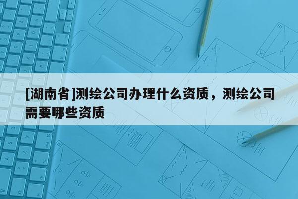 [湖南省]测绘公司办理什么资质，测绘公司需要哪些资质
