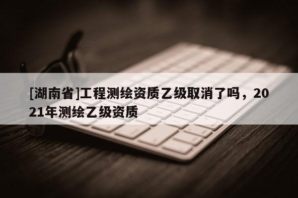 [湖南省]工程测绘资质乙级取消了吗，2021年测绘乙级资质
