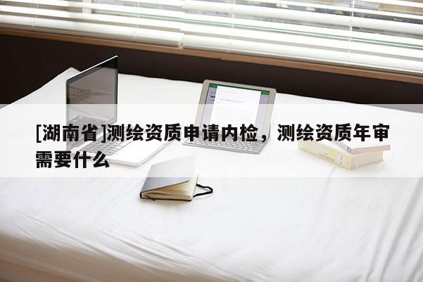 [湖南省]测绘资质申请内检，测绘资质年审需要什么