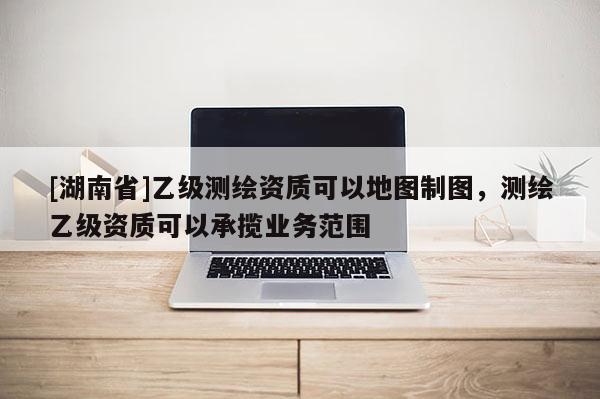 [湖南省]乙级测绘资质可以地图制图，测绘乙级资质可以承揽业务范围