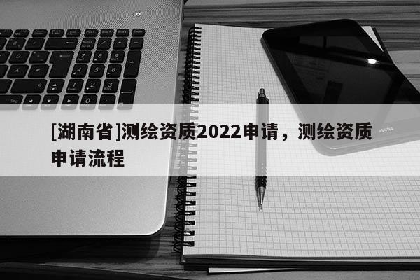 [湖南省]测绘资质2022申请，测绘资质申请流程