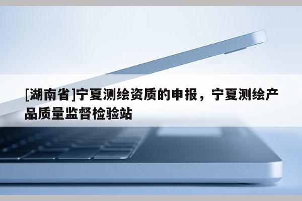 [湖南省]宁夏测绘资质的申报，宁夏测绘产品质量监督检验站