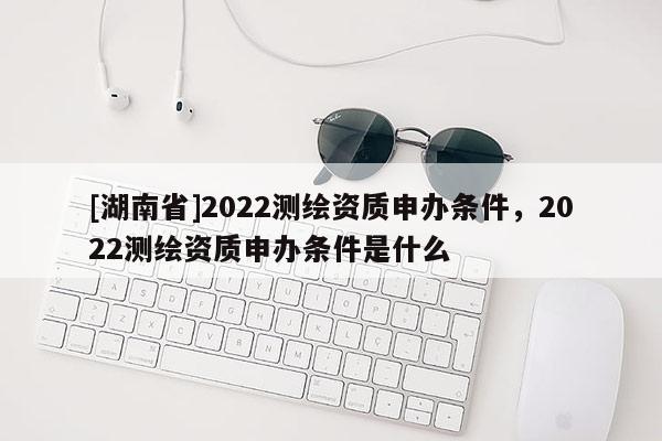 [湖南省]2022测绘资质申办条件，2022测绘资质申办条件是什么