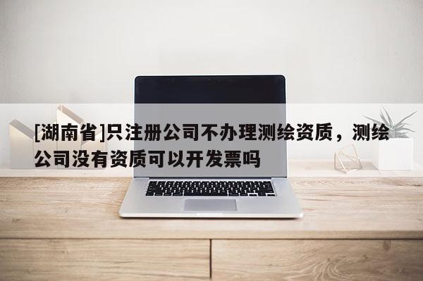 [湖南省]只注册公司不办理测绘资质，测绘公司没有资质可以开发票吗