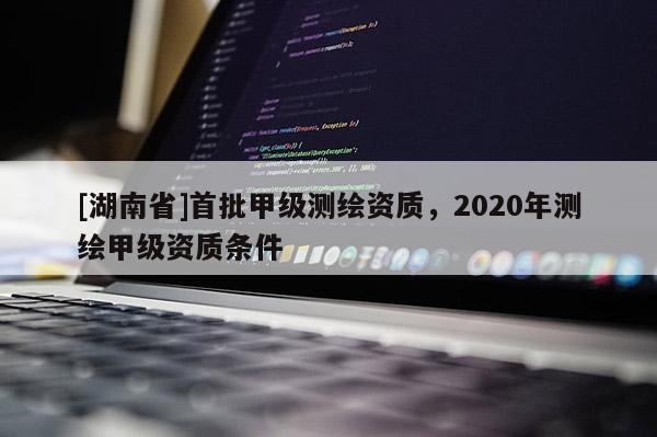 [湖南省]首批甲级测绘资质，2020年测绘甲级资质条件