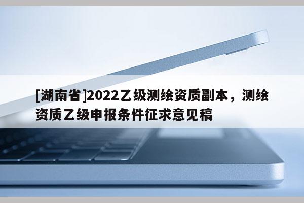 [湖南省]2022乙级测绘资质副本，测绘资质乙级申报条件征求意见稿
