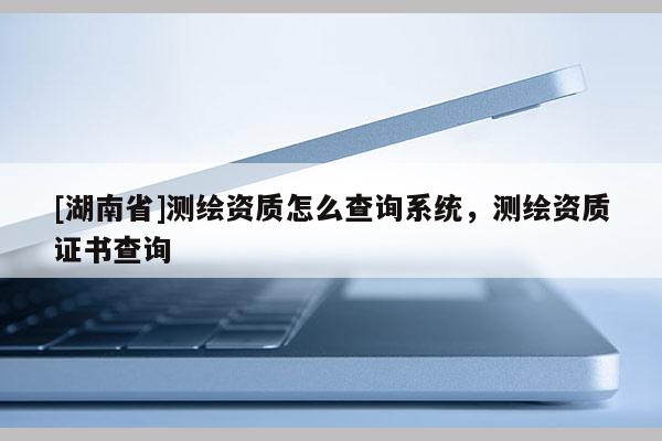 [湖南省]测绘资质怎么查询系统，测绘资质证书查询