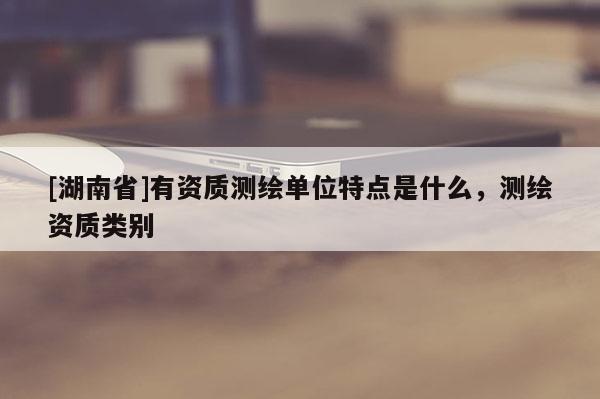 [湖南省]有资质测绘单位特点是什么，测绘资质类别