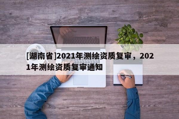[湖南省]2021年测绘资质复审，2021年测绘资质复审通知