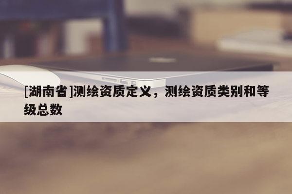 [湖南省]测绘资质定义，测绘资质类别和等级总数
