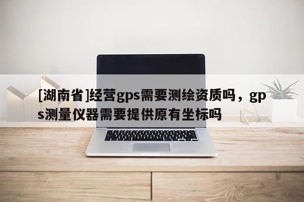 [湖南省]经营gps需要测绘资质吗，gps测量仪器需要提供原有坐标吗