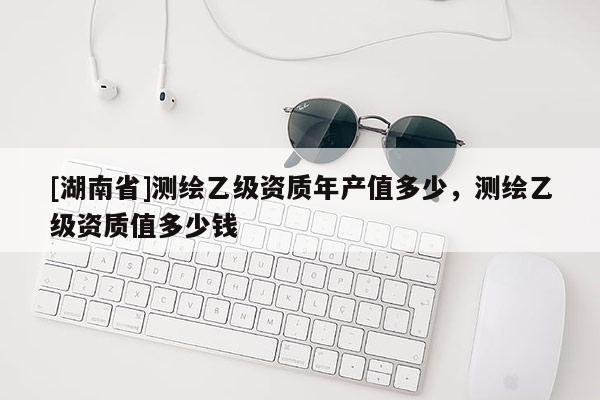 [湖南省]测绘乙级资质年产值多少，测绘乙级资质值多少钱
