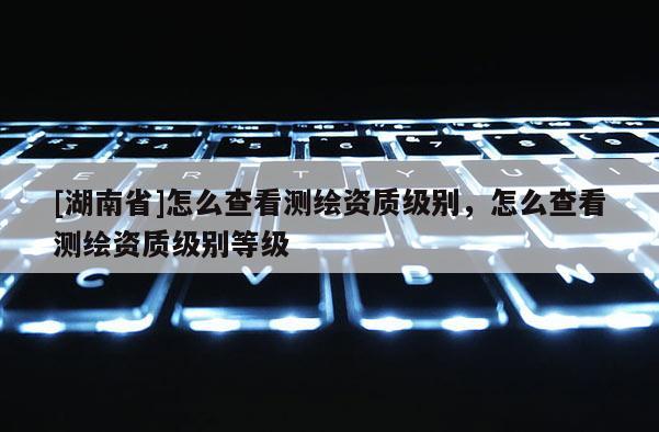 [湖南省]怎么查看测绘资质级别，怎么查看测绘资质级别等级