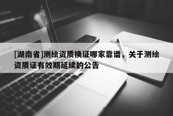 [湖南省]测绘资质换证哪家靠谱，关于测绘资质证有效期延续的公告