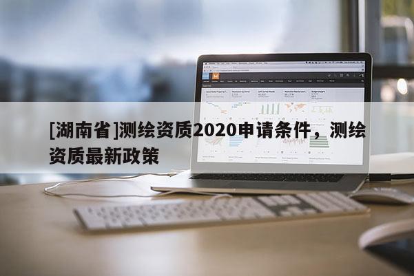 [湖南省]测绘资质2020申请条件，测绘资质最新政策