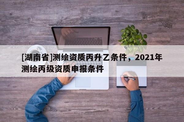 [湖南省]测绘资质丙升乙条件，2021年测绘丙级资质申报条件