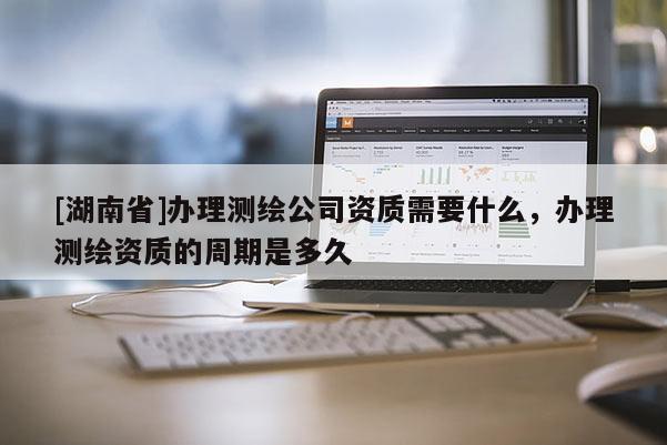 [湖南省]办理测绘公司资质需要什么，办理测绘资质的周期是多久