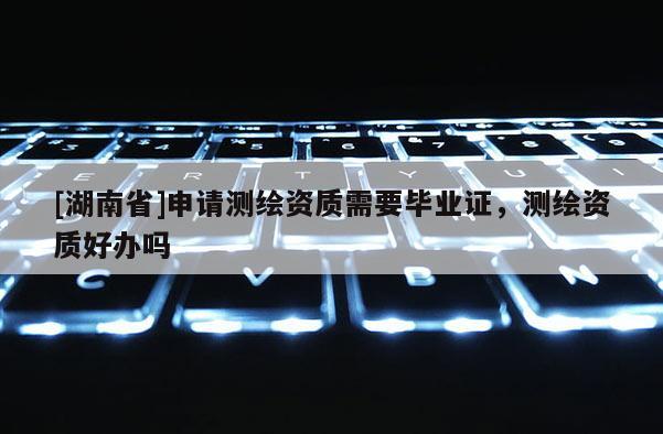 [湖南省]申请测绘资质需要毕业证，测绘资质好办吗