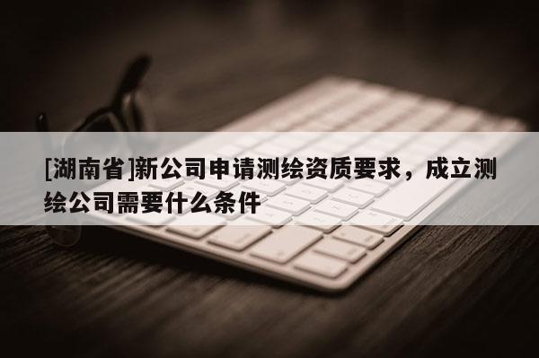 [湖南省]新公司申请测绘资质要求，成立测绘公司需要什么条件