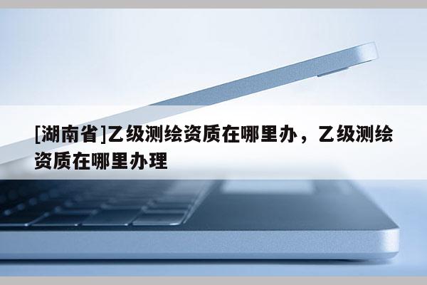 [湖南省]乙级测绘资质在哪里办，乙级测绘资质在哪里办理