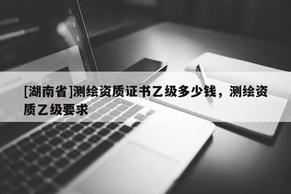 [湖南省]测绘资质证书乙级多少钱，测绘资质乙级要求
