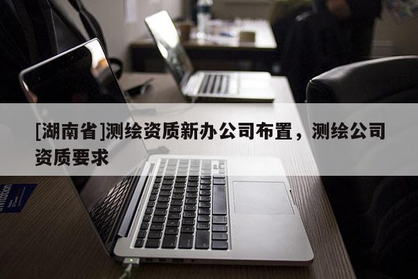 [湖南省]测绘资质新办公司布置，测绘公司资质要求