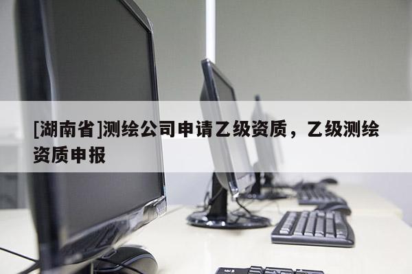 [湖南省]测绘公司申请乙级资质，乙级测绘资质申报
